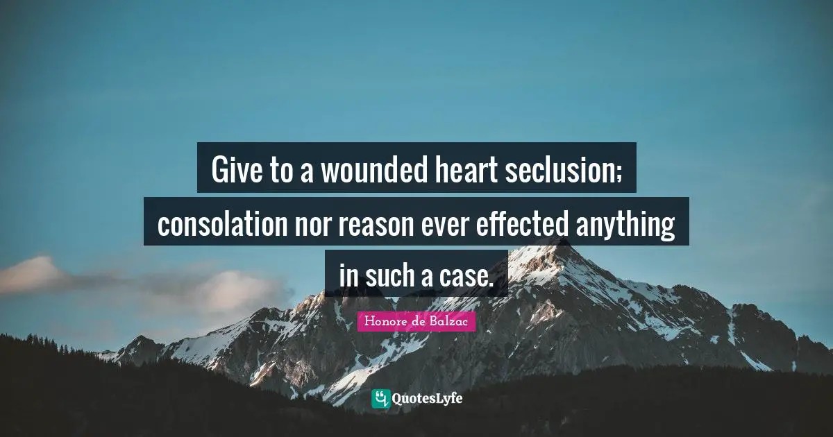 Give to a wounded heart seclusion; consolation nor reason ever effected anything in such a case.