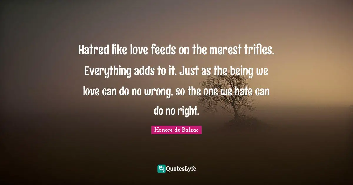 Hatred like love feeds on the merest trifles. Everything adds to it. Just as the being we love can do no wrong, so the one we hate can do no right.