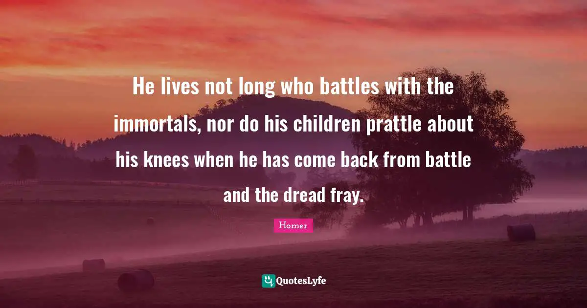 He lives not long who battles with the immortals, nor do his children prattle about his knees when he has come back from battle and the dread fray.