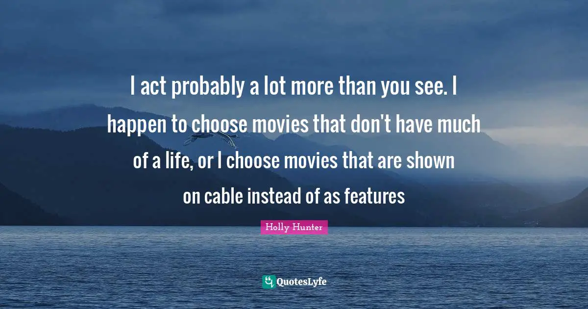 I act probably a lot more than you see. I happen to choose movies that don't have much of a life, or I choose movies that are shown on cable instead of as features