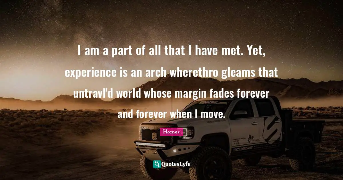 Homer Quotes: "I am a part of all that I have met. Yet, experience is an arch wherethro gleams that untravl'd world whose margin fades forever and forever when I move."