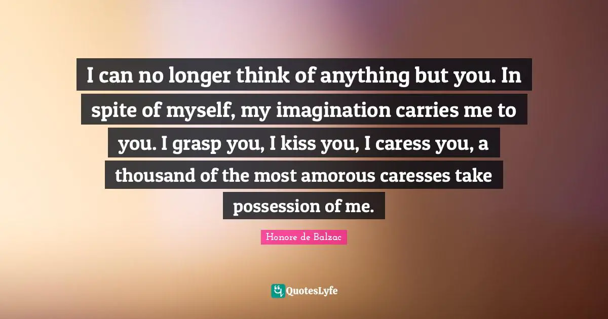 I can no longer think of anything but you. In spite of myself, my imagination carries me to you. I grasp you, I kiss you, I caress you, a thousand of the most amorous caresses take possession of me.