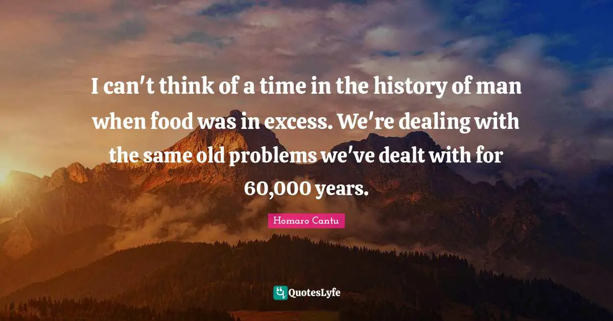 I can't think of a time in the history of man when food was in excess. We're dealing with the same old problems we've dealt with for 60,000 years.