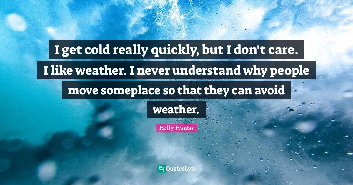 I get cold really quickly, but I don't care. I like weather. I never understand why people move someplace so that they can avoid weather.