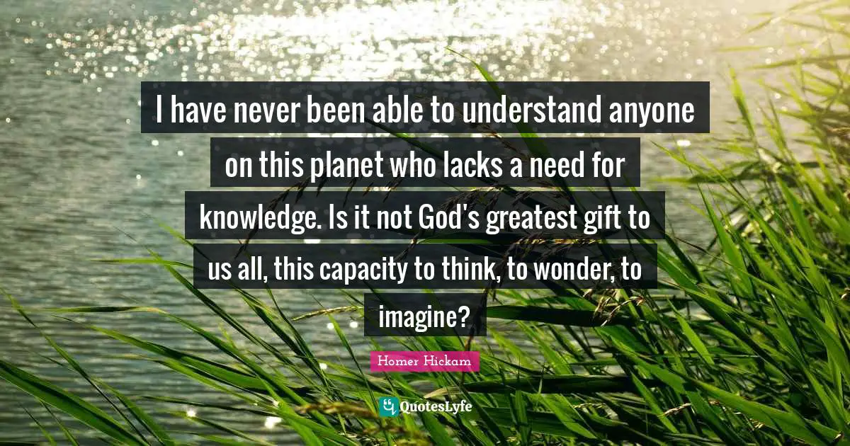 I have never been able to understand anyone on this planet who lacks a need for knowledge. Is it not God's greatest gift to us all, this capacity to think, to wonder, to imagine?