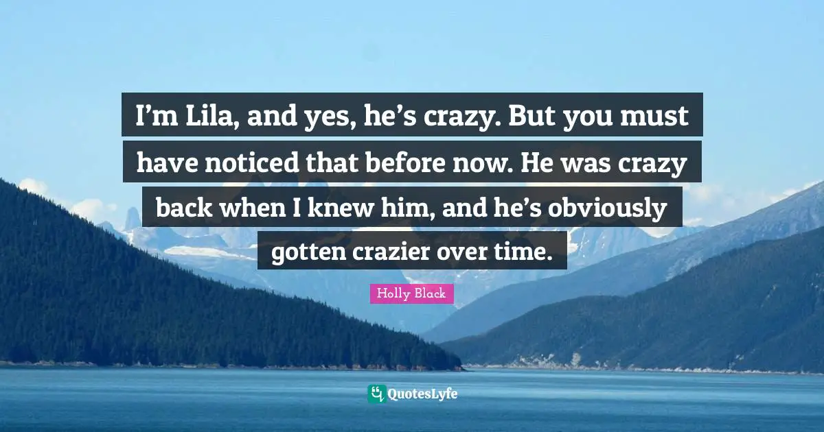 I’m Lila, and yes, he’s crazy. But you must have noticed that before now. He was crazy back when I knew him, and he’s obviously gotten crazier over time.