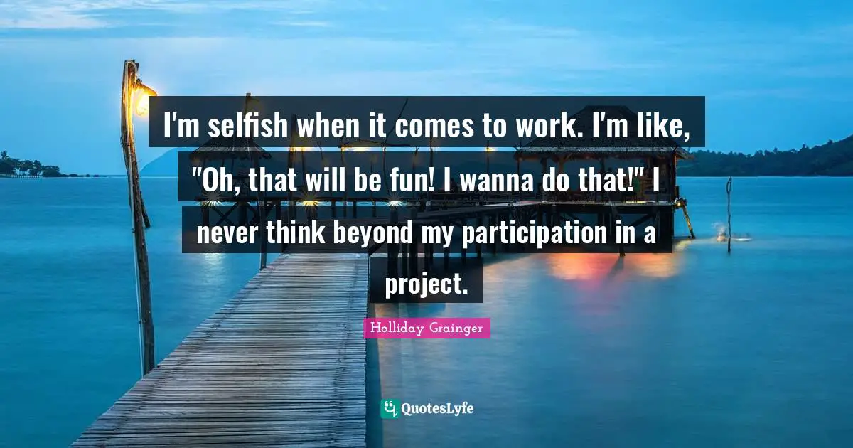 I'm selfish when it comes to work. I'm like, "Oh, that will be fun! I wanna do that!" I never think beyond my participation in a project.