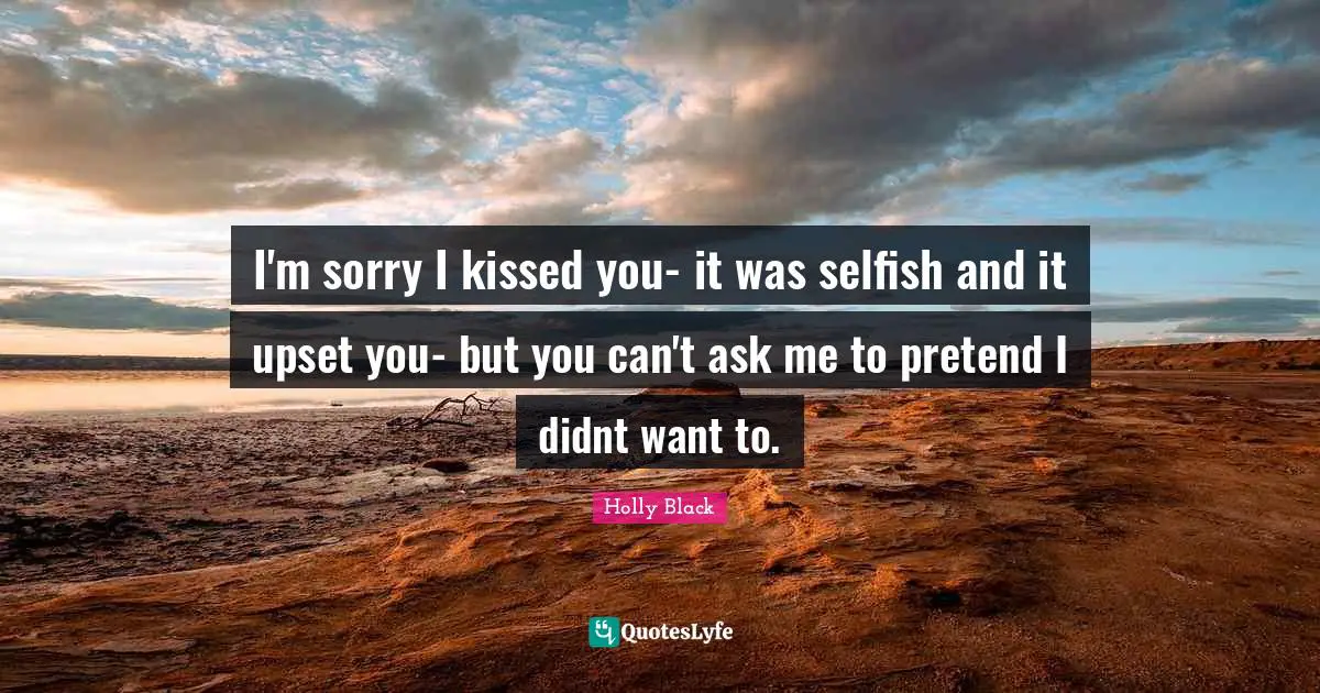 I'm sorry I kissed you- it was selfish and it upset you- but you can't ask me to pretend I didnt want to.
