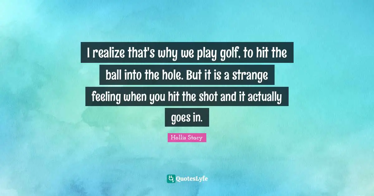 I realize that's why we play golf, to hit the ball into the hole. But it is a strange feeling when you hit the shot and it actually goes in.