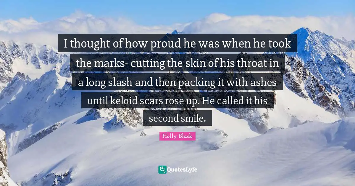 I thought of how proud he was when he took the marks- cutting the skin of his throat in a long slash and then packing it with ashes until keloid scars rose up. He called it his second smile.