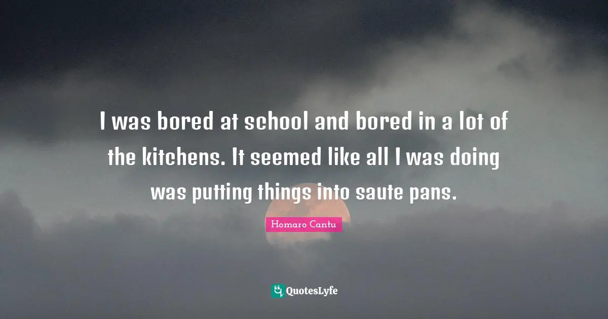 I was bored at school and bored in a lot of the kitchens. It seemed like all I was doing was putting things into saute pans.