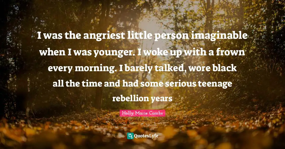 I was the angriest little person imaginable when I was younger. I woke up with a frown every morning. I barely talked, wore black all the time and had some serious teenage rebellion years