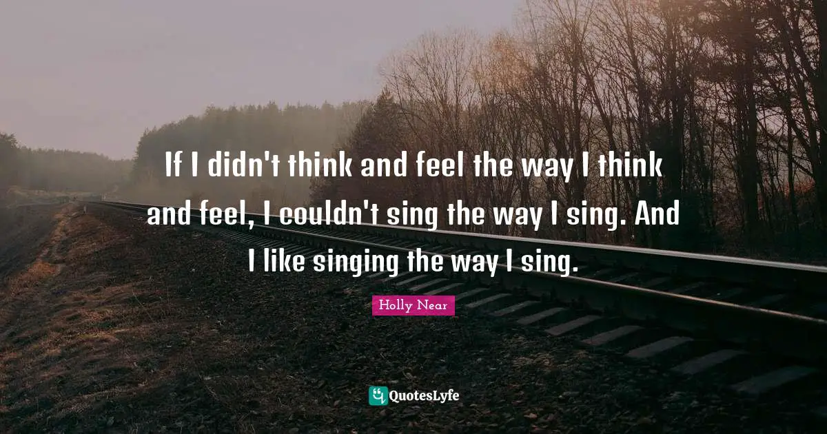 If I didn't think and feel the way I think and feel, I couldn't sing the way I sing. And I like singing the way I sing.