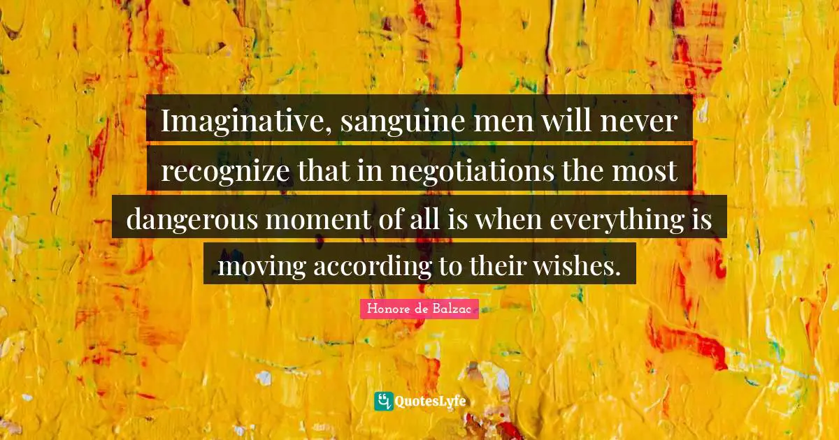 Imaginative, sanguine men will never recognize that in negotiations the most dangerous moment of all is when everything is moving according to their wishes.