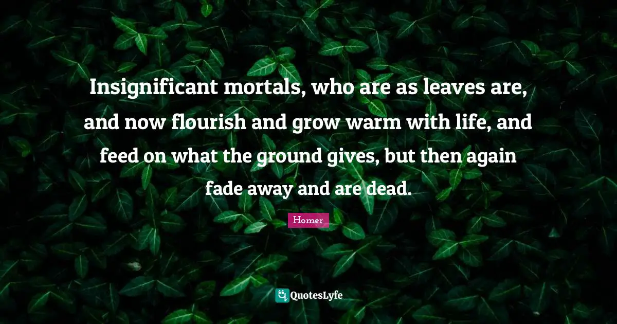 Insignificant mortals, who are as leaves are, and now flourish and grow warm with life, and feed on what the ground gives, but then again fade away and are dead.