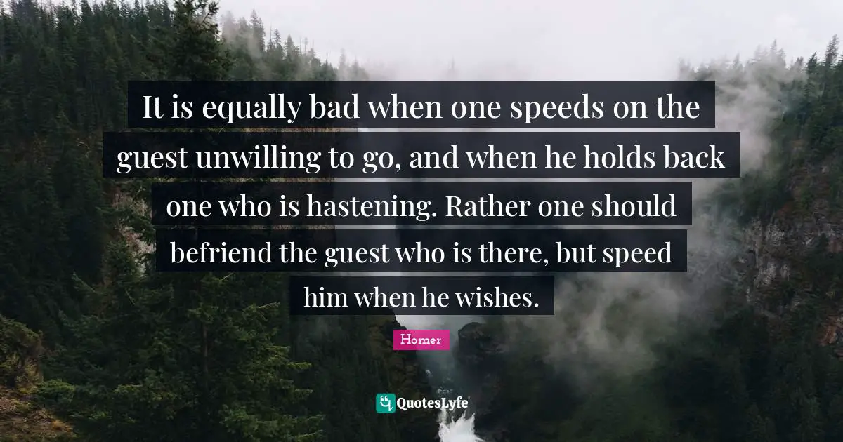 It is equally bad when one speeds on the guest unwilling to go, and when he holds back one who is hastening. Rather one should befriend the guest who is there, but speed him when he wishes.