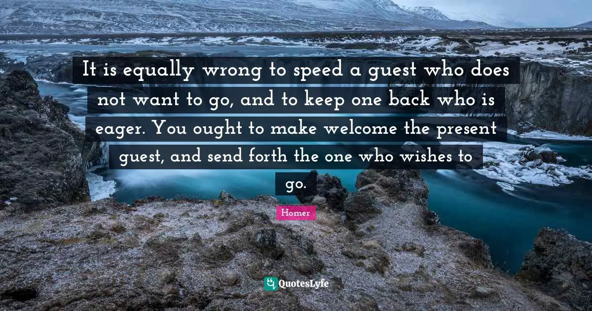 It is equally wrong to speed a guest who does not want to go, and to keep one back who is eager. You ought to make welcome the present guest, and send forth the one who wishes to go.