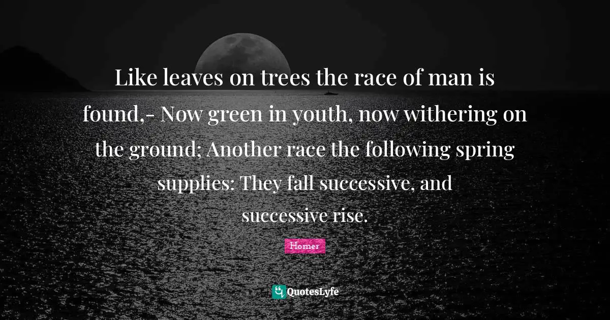 Like leaves on trees the race of man is found,- Now green in youth, now withering on the ground; Another race the following spring supplies: They fall successive, and successive rise.