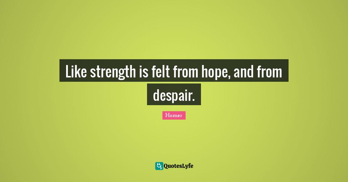 Like strength is felt from hope, and from despair.