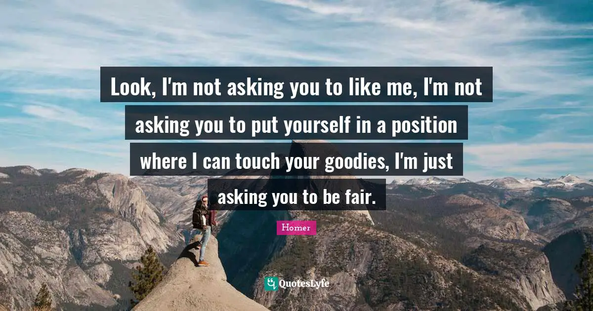 Look, I'm not asking you to like me, I'm not asking you to put yourself in a position where I can touch your goodies, I'm just asking you to be fair.