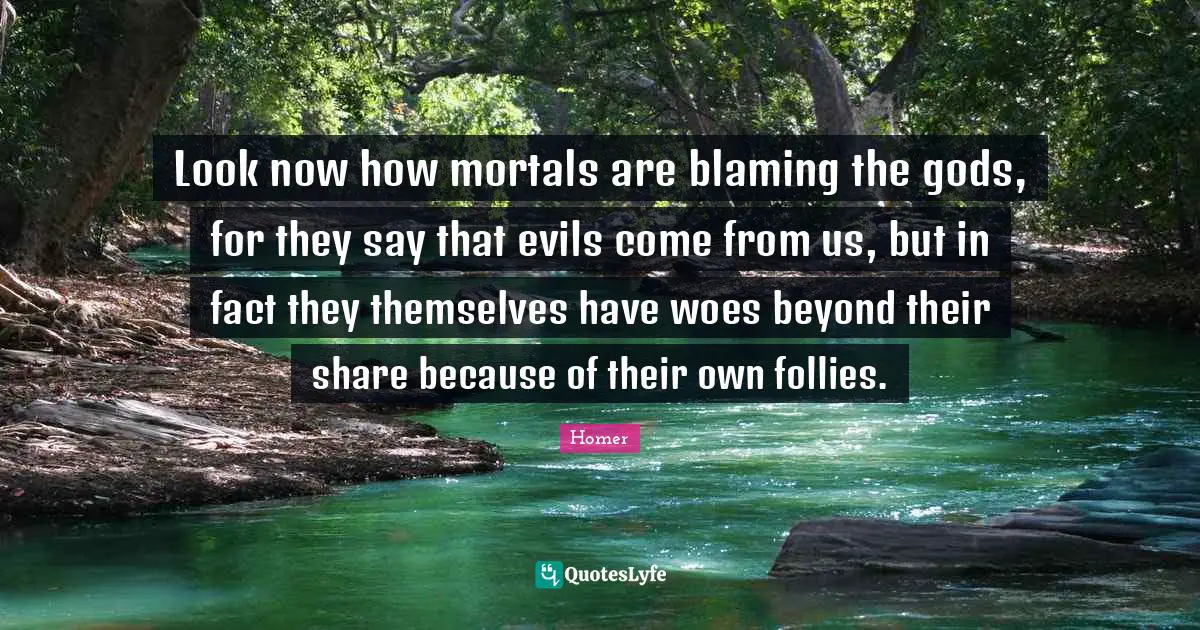 Look now how mortals are blaming the gods, for they say that evils come from us, but in fact they themselves have woes beyond their share because of their own follies.