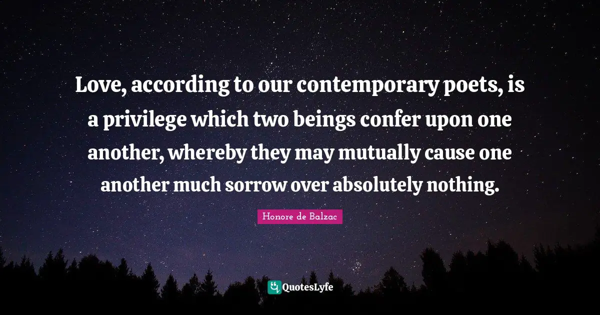 Love, according to our contemporary poets, is a privilege which two beings confer upon one another, whereby they may mutually cause one another much sorrow over absolutely nothing.
