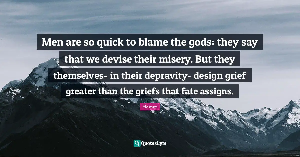 Men are so quick to blame the gods: they say that we devise their misery. But they themselves- in their depravity- design grief greater than the griefs that fate assigns.