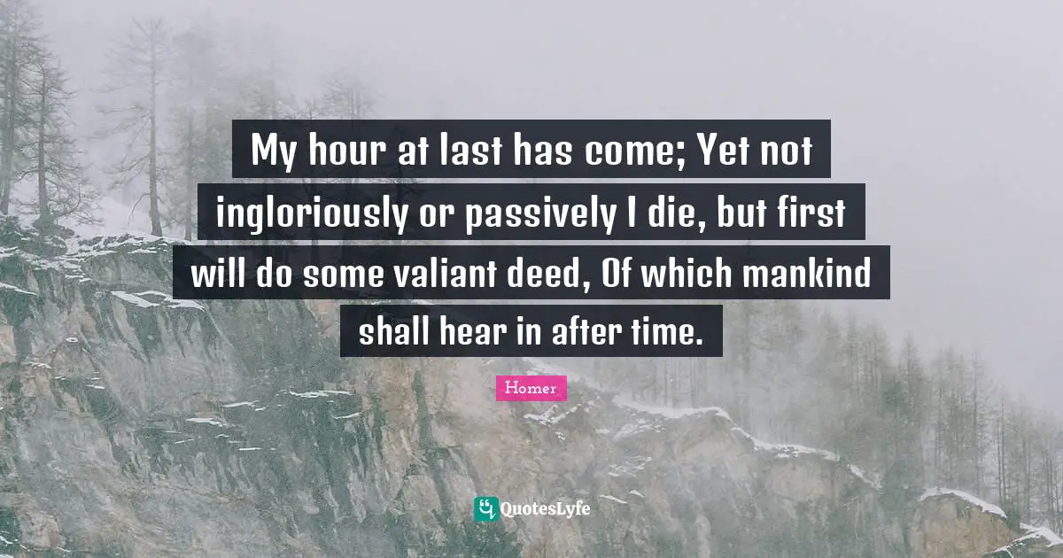 My hour at last has come; Yet not ingloriously or passively I die, but first will do some valiant deed, Of which mankind shall hear in after time.