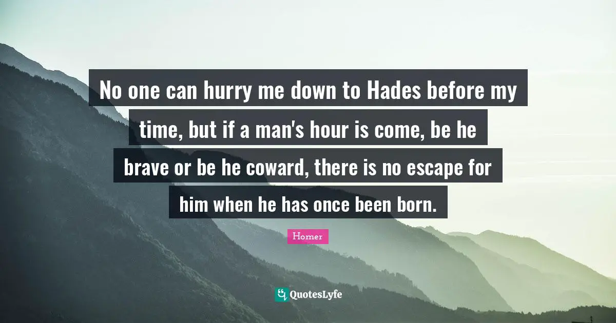 No one can hurry me down to Hades before my time, but if a man's hour is come, be he brave or be he coward, there is no escape for him when he has once been born.
