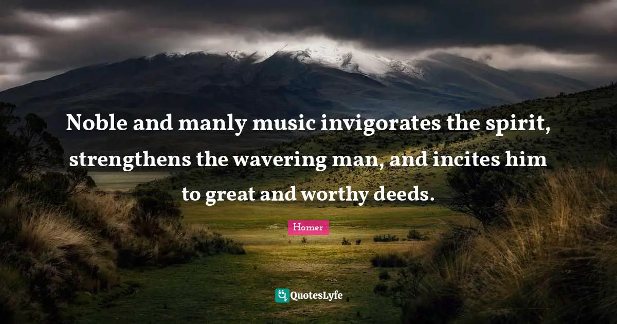 Noble and manly music invigorates the spirit, strengthens the wavering man, and incites him to great and worthy deeds.
