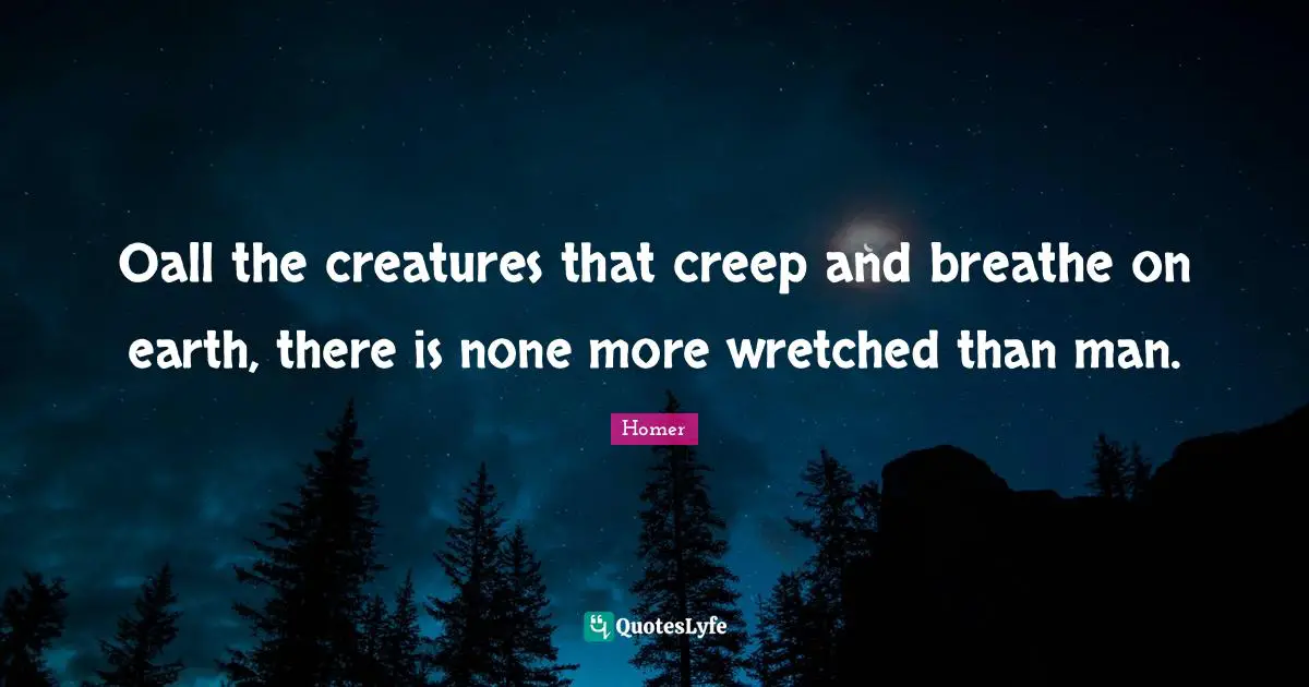 Oall the creatures that creep and breathe on earth, there is none more wretched than man.