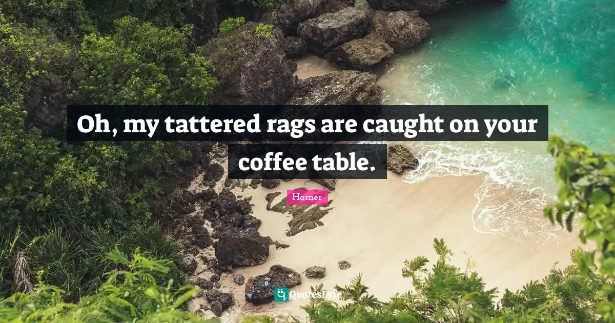 Oh, my tattered rags are caught on your coffee table.