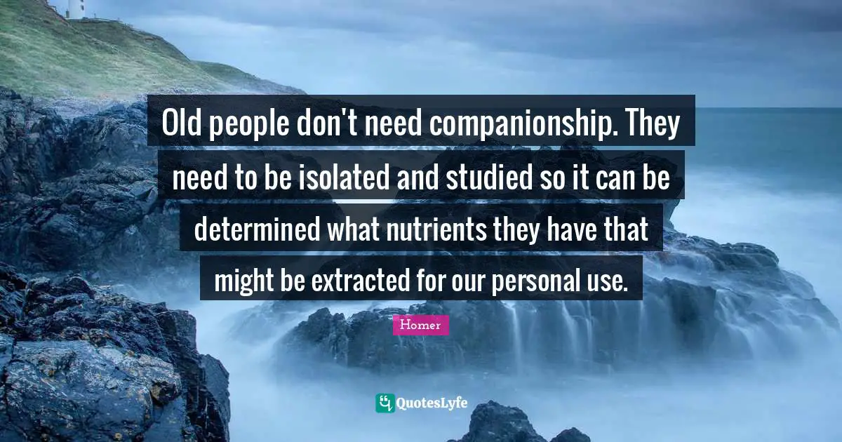 Old people don't need companionship. They need to be isolated and studied so it can be determined what nutrients they have that might be extracted for our personal use.