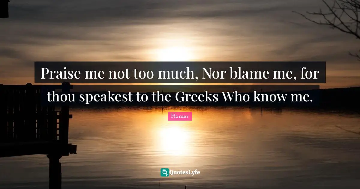 Praise me not too much, Nor blame me, for thou speakest to the Greeks Who know me.