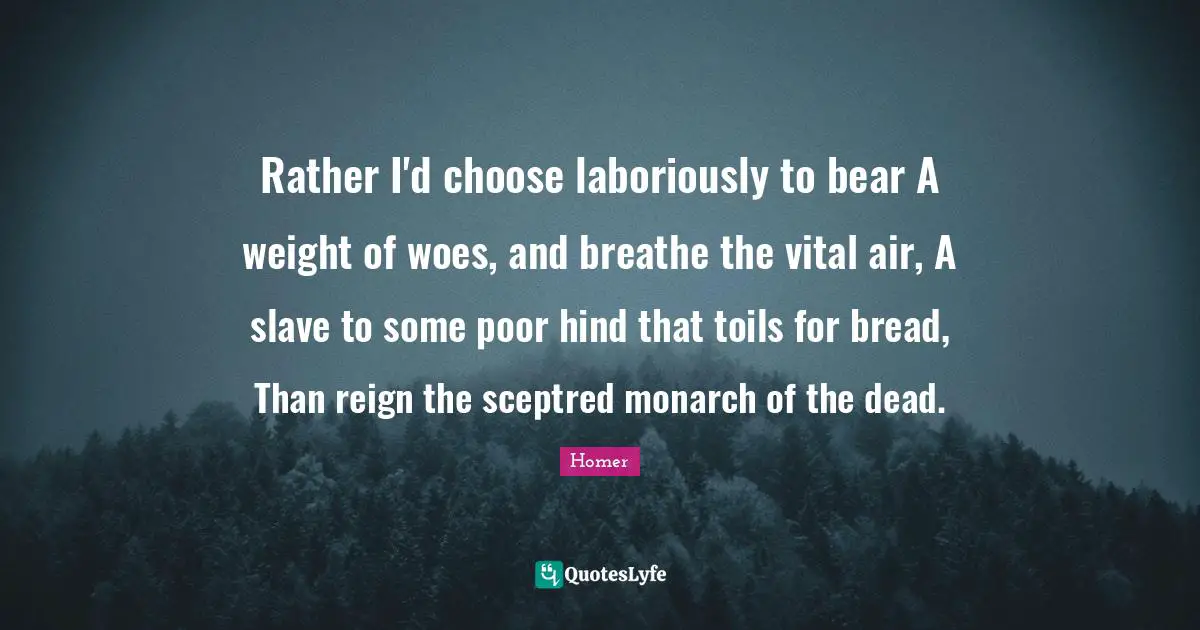 Rather I'd choose laboriously to bear A weight of woes, and breathe the vital air, A slave to some poor hind that toils for bread, Than reign the sceptred monarch of the dead.