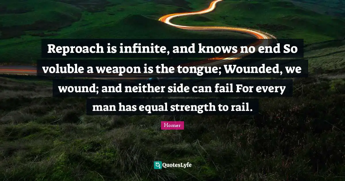 Reproach is infinite, and knows no end So voluble a weapon is the tongue; Wounded, we wound; and neither side can fail For every man has equal strength to rail.
