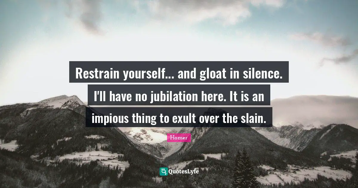 Restrain yourself... and gloat in silence. I'll have no jubilation here. It is an impious thing to exult over the slain.