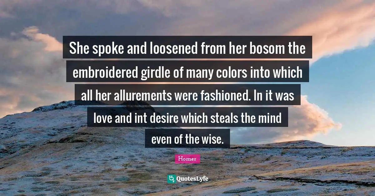 She spoke and loosened from her bosom the embroidered girdle of many colors into which all her allurements were fashioned. In it was love and int desire which steals the mind even of the wise.