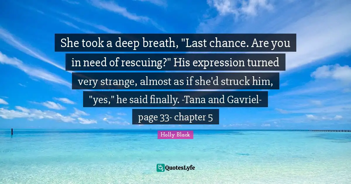 She took a deep breath, "Last chance. Are you in need of rescuing?" His expression turned very strange, almost as if she'd struck him, "yes," he said finally. -Tana and Gavriel-page 33- chapter 5