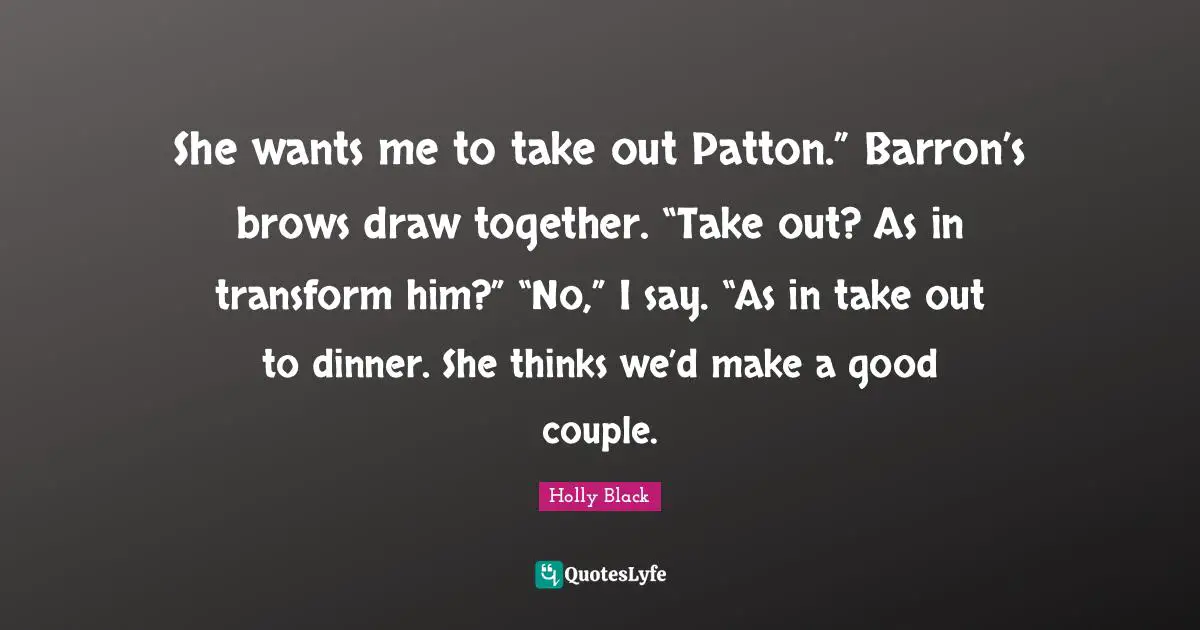 She wants me to take out Patton.” Barron’s brows draw together. “Take out? As in transform him?” “No,” I say. “As in take out to dinner. She thinks we’d make a good couple.