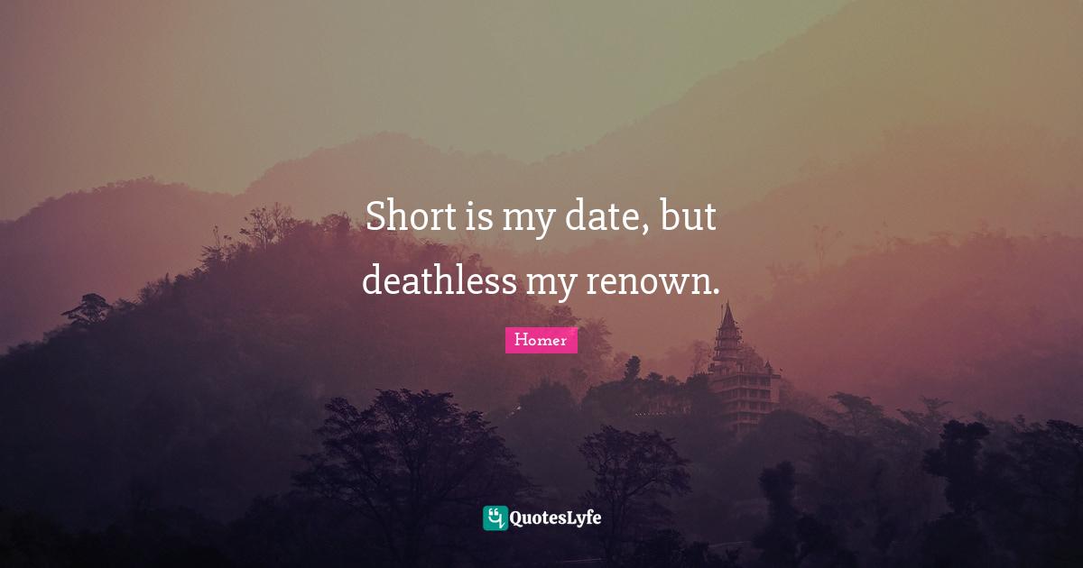 Short is my date, but deathless my renown.