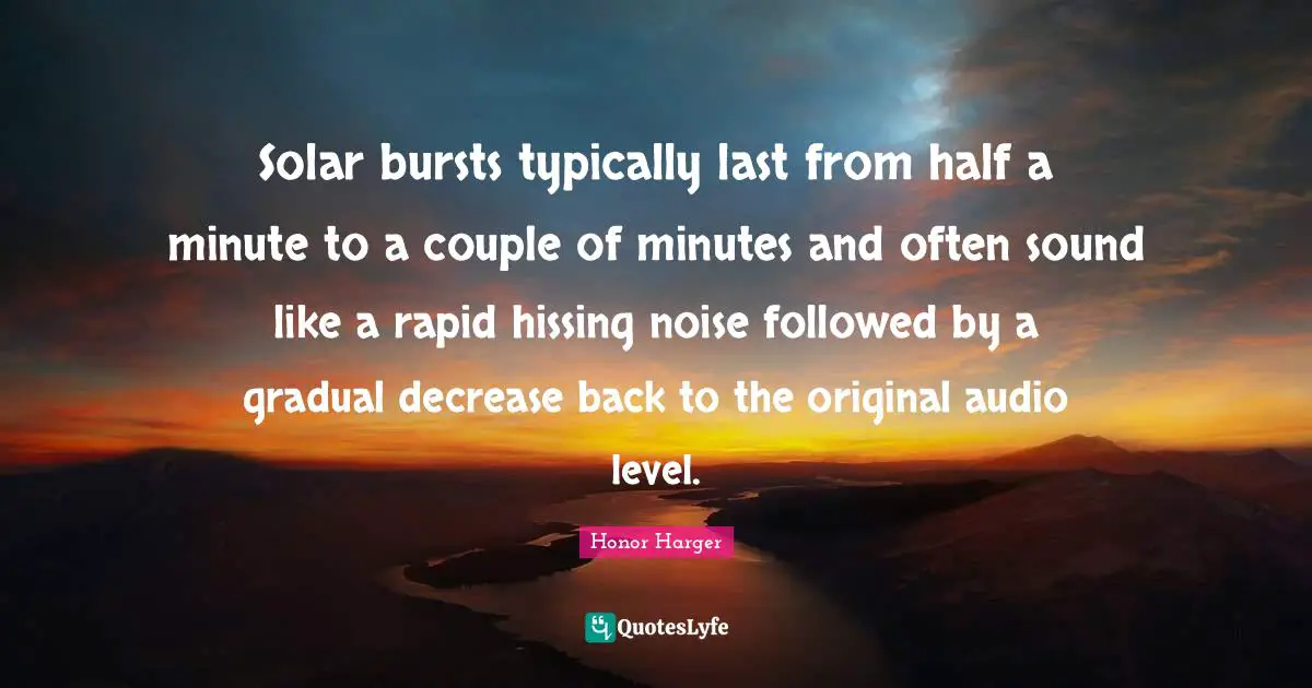 Decrease Quotes: "Solar bursts typically last from half a minute to a couple of minutes and often sound like a rapid hissing noise followed by a gradual decrease back to the original audio level."