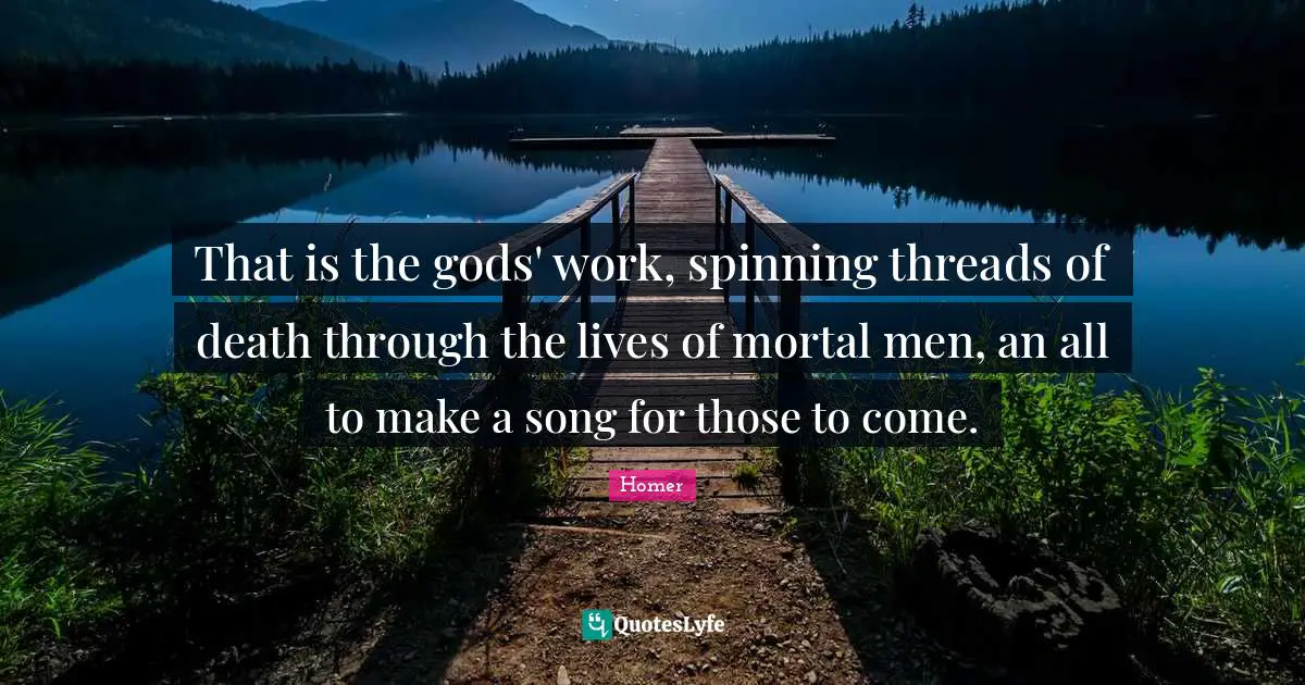 That is the gods' work, spinning threads of death through the lives of mortal men, an all to make a song for those to come.