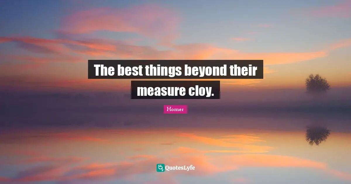 The best things beyond their measure cloy.