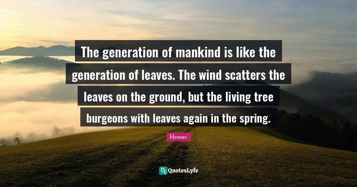 The generation of mankind is like the generation of leaves. The wind scatters the leaves on the ground, but the living tree burgeons with leaves again in the spring.