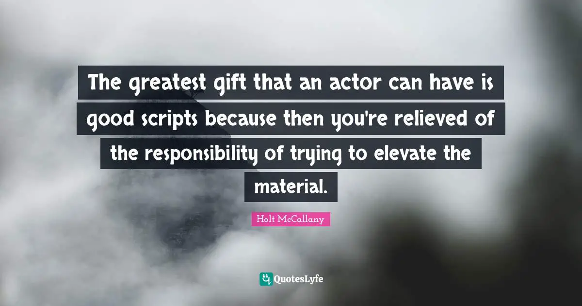 The greatest gift that an actor can have is good scripts because then you're relieved of the responsibility of trying to elevate the material.