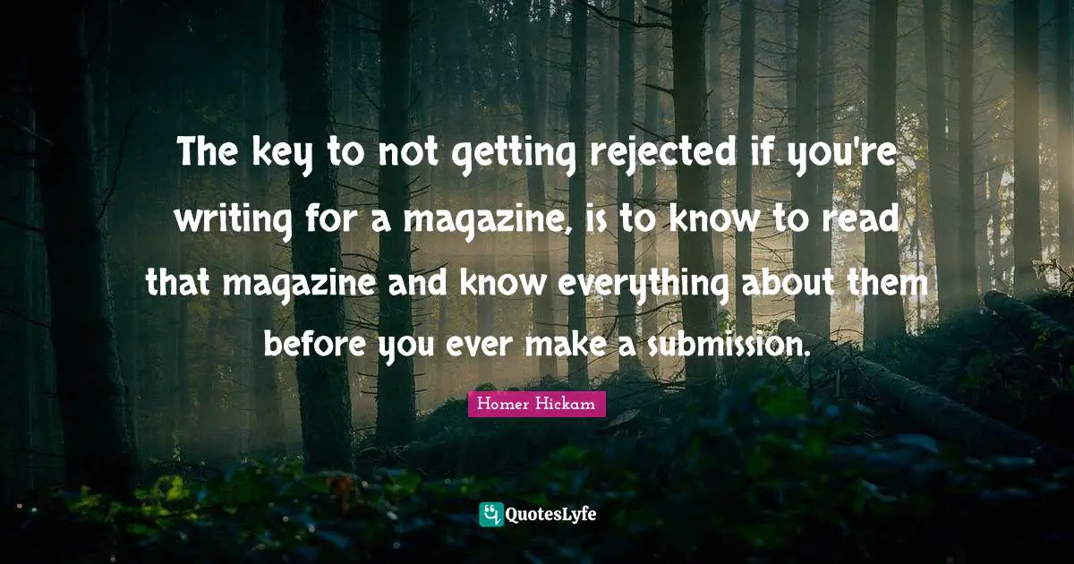 The key to not getting rejected if you're writing for a magazine, is to know to read that magazine and know everything about them before you ever make a submission.