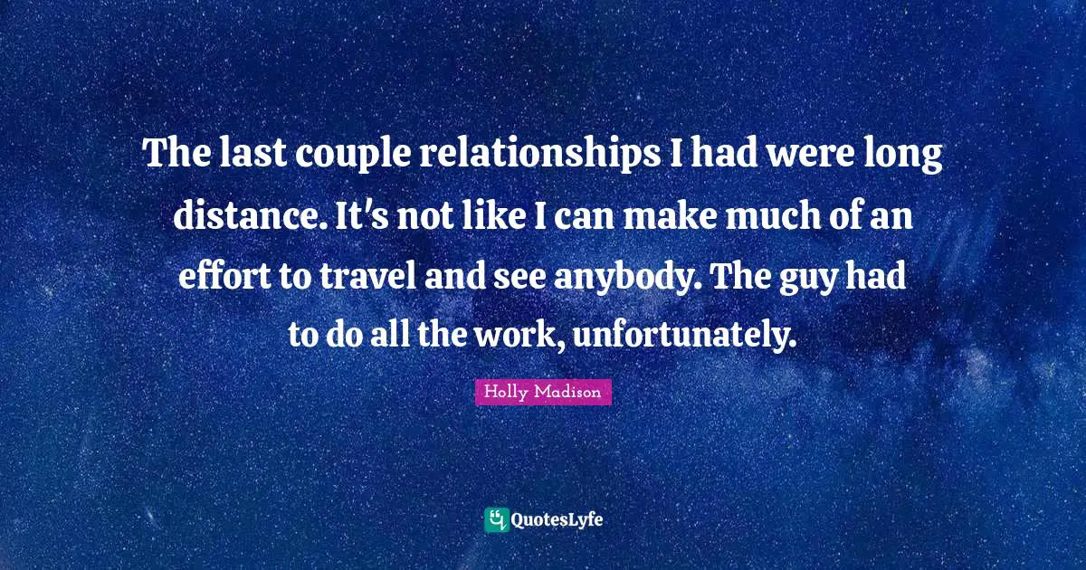 The last couple relationships I had were long distance. It's not like I can make much of an effort to travel and see anybody. The guy had to do all the work, unfortunately.