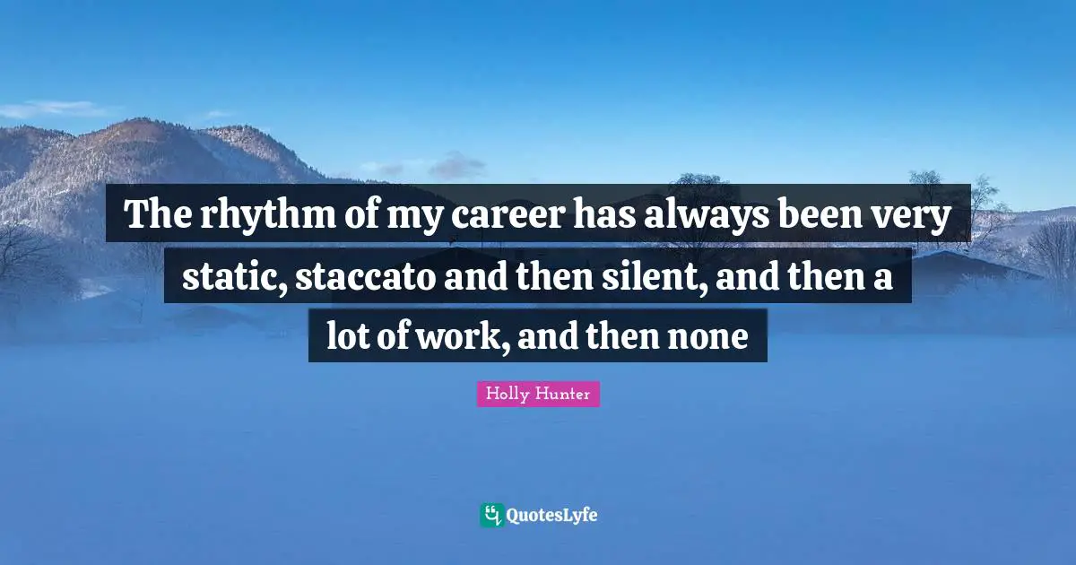 The rhythm of my career has always been very static, staccato and then silent, and then a lot of work, and then none