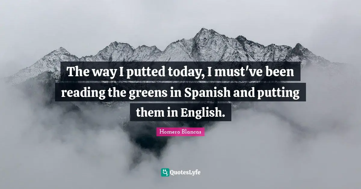 The way I putted today, I must've been reading the greens in Spanish and putting them in English.